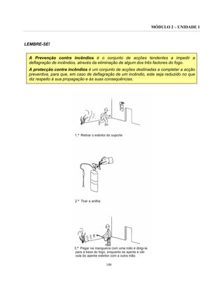 MÓDULO 2 – UNIDADE 1
100
LEMBRE-SE!
A Prevenção contra incêndios é o conjunto de acções tendentes a impedir a
deflagração de incêndios, através da eliminação de algum dos três factores do fogo.
A protecção contra incêndios é um conjunto de acções destinadas a completar a acção
preventiva, para que, em caso de deflagração de um incêndio, este seja reduzido no que
diz respeito à sua propagação e às suas consequências.
 