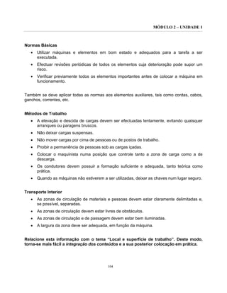 MÓDULO 2 – UNIDADE 1
104
Normas Básicas
• Utilizar máquinas e elementos em bom estado e adequados para a tarefa a ser
executada.
• Efectuar revisões periódicas de todos os elementos cuja deterioração pode supor um
risco.
• Verificar previamente todos os elementos importantes antes de colocar a máquina em
funcionamento.
Também se deve aplicar todas as normas aos elementos auxiliares, tais como cordas, cabos,
ganchos, correntes, etc.
Métodos de Trabalho
• A elevação e descida de cargas devem ser efectuadas lentamente, evitando quaisquer
arranques ou paragens bruscos.
• Não deixar cargas suspensas.
• Não mover cargas por cima de pessoas ou de postos de trabalho.
• Proibir a permanência de pessoas sob as cargas içadas.
• Colocar o maquinista numa posição que controle tanto a zona de carga como a de
descarga.
• Os condutores devem possuir a formação suficiente e adequada, tanto teórica como
prática.
• Quando as máquinas não estiverem a ser utilizadas, deixar as chaves num lugar seguro.
Transporte Interior
• As zonas de circulação de materiais e pessoas devem estar claramente delimitadas e,
se possível, separadas.
• As zonas de circulação devem estar livres de obstáculos.
• As zonas de circulação e de passagem devem estar bem iluminadas.
• A largura da zona deve ser adequada, em função da máquina.
Relacione esta informação com o tema “Local e superfície de trabalho”. Deste modo,
torna-se mais fácil a integração dos conteúdos e a sua posterior colocação em prática.
 