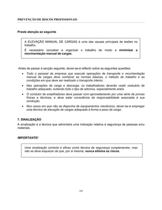 PREVENÇÃO DE RISCOS PROFISSIONAIS
105
Preste atenção ao seguinte
A ELEVAÇÃO MANUAL DE CARGAS é uma das causas principais de lesões no
trabalho.
É necessário conceber e organizar o trabalho de modo a minimizar a
movimentação manual de cargas.
Antes de passar à secção seguinte, dever-se-á reflectir sobre as seguintes questões:
• Todo o pessoal da empresa que execute operações de transporte e movimentação
manual de cargas deve conhecer as normas básicas, o método de trabalho e as
condições em que deve ser realizado o transporte interior.
• Nas operações de carga e descarga, os trabalhadores deverão vestir vestuário de
trabalho adequado, evitando todo o tipo de adornos, especialmente anéis.
• O condutor de empilhadores deve passar com aproveitamento por uma série de provas
físicas e técnicas, e deve estar consciência da responsabilidade associada à sua
condução.
• Nos casos em que não se disponha de equipamentos mecânicos, dever-se-á empregar
uma técnica de elevação de cargas adequada à forma e peso da carga.
7. SINALIZAÇÃO
A sinalização é a técnica que administra uma indicação relativa à segurança de pessoas e/ou
materiais.
IMPORTANTE!
Uma sinalização correcta é eficaz como técnica de segurança complementar, mas
não se deve esquecer de que, por si mesma, nunca elimina os riscos.
 