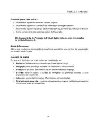 MÓDULO 2 – UNIDADE 1
106
Quando é que se deve aplicar?
• Quando não é possível eliminar o risco no projecto.
• Quando não é possível a utilização de sistemas de protecção colectiva.
• Quando não é possível proteger o trabalhador com equipamento de protecção individual.
• Como complemento das restantes acções de Prevenção.
EPI: Equipamento de Protecção Individual. Estão incluídas mais informações
na Unidade Didáctica 4.
Sinais de Segurança
São os que resultam da combinação de uma forma geométrica, uma cor (cor de segurança) e
um símbolo ou pictograma.
CLASSES DE SINAIS
Consoante o significado, os sinais podem ser classificados em:
• Proibição: proíbe um comportamento que possa originar perigo.
• Obrigação: sinal que obriga a adoptar um determinado comportamento.
• Aviso: sinal que avisa da existência de um determinado risco ou perigo.
• Socorro: indicação relativa a saídas de emergência ou primeiros socorros, ou aos
dispositivos de salvamento.
• Indicação: apresenta informações diferentes das acima indicadas.
• Sinal adicional ou auxiliar: contém exclusivamente um texto e é utilizado com conjunto
com um dos sinais acima descritos.
 