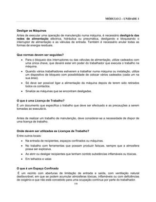 MÓDULO 2 – UNIDADE 1
108
Desligar as Máquinas
Antes de executar uma operação de manutenção numa máquina, é necessário desligá-la das
redes de alimentação eléctrica, hidráulica ou pneumática, desligando e bloqueando o
interruptor de alimentação e as válvulas de entrada. Também é necessário anular todas as
formas de energia residuais.
Que normas devem ser seguidas?
• Para o bloqueio dos interruptores ou das válvulas de alimentação, utilize cadeados com
uma única chave, que deverá estar em poder do trabalhador que executa o trabalho na
máquina.
• Quando vários trabalhadores estiverem a trabalhar numa máquina ou instalação, utilize
um dispositivo de bloqueio com possibilidade de colocar vários cadeados (cada um na
sua área).
• Só deve ser possível ligar a alimentação da máquina depois de terem sido retirados
todos os contactos.
• Sinalize as máquinas que se encontram desligadas.
O que é uma Licença de Trabalho?
É um documento que especifica o trabalho que deve ser efectuado e as precauções a serem
tomadas ao executá-lo.
Antes de realizar um trabalho de manutenção, deve considerar-se a necessidade de dispor de
uma licença de trabalho.
Onde devem ser utilizadas as Licenças de Trabalho?
Entre outros locais:
• Na entrada de recipientes, espaços confinados ou máquinas.
• No trabalho com ferramentas que possam produzir faíscas, sempre que a atmosfera
possa ser explosiva.
• Ao abrir ou desligar recipientes que tenham contido substâncias inflamáveis ou tóxicas.
• Em telhados e valas
O que é um Espaço Confinado
É um recinto com aberturas de limitação de entrada e saída, com ventilação natural
desfavorável, em que se podem acumular atmosferas tóxicas, inflamáveis ou com deficiências
de oxigénio e que não está concebido para uma ocupação contínua por parte do trabalhador.
 