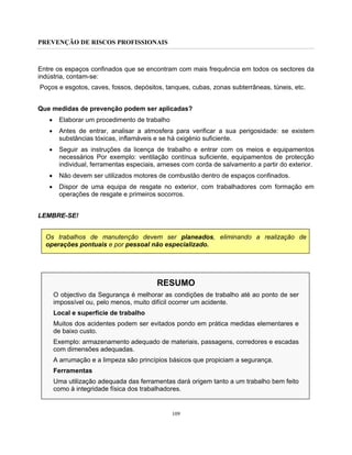 PREVENÇÃO DE RISCOS PROFISSIONAIS
109
Entre os espaços confinados que se encontram com mais frequência em todos os sectores da
indústria, contam-se:
Poços e esgotos, caves, fossos, depósitos, tanques, cubas, zonas subterrâneas, túneis, etc.
Que medidas de prevenção podem ser aplicadas?
• Elaborar um procedimento de trabalho
• Antes de entrar, analisar a atmosfera para verificar a sua perigosidade: se existem
substâncias tóxicas, inflamáveis e se há oxigénio suficiente.
• Seguir as instruções da licença de trabalho e entrar com os meios e equipamentos
necessários Por exemplo: ventilação contínua suficiente, equipamentos de protecção
individual, ferramentas especiais, arneses com corda de salvamento a partir do exterior.
• Não devem ser utilizados motores de combustão dentro de espaços confinados.
• Dispor de uma equipa de resgate no exterior, com trabalhadores com formação em
operações de resgate e primeiros socorros.
LEMBRE-SE!
Os trabalhos de manutenção devem ser planeados, eliminando a realização de
operações pontuais e por pessoal não especializado.
RESUMO
O objectivo da Segurança é melhorar as condições de trabalho até ao ponto de ser
impossível ou, pelo menos, muito difícil ocorrer um acidente.
Local e superfície de trabalho
Muitos dos acidentes podem ser evitados pondo em prática medidas elementares e
de baixo custo.
Exemplo: armazenamento adequado de materiais, passagens, corredores e escadas
com dimensões adequadas.
A arrumação e a limpeza são princípios básicos que propiciam a segurança.
Ferramentas
Uma utilização adequada das ferramentas dará origem tanto a um trabalho bem feito
como à integridade física dos trabalhadores.
 