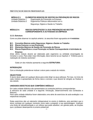PREVENÇÃO DE RISCOS PROFISSIONAIS
11
MÓDULO 3: ELEMENTOS BÁSICOS DE GESTÃO DA PREVENÇÃO DE RISCOS
Unidade Didáctica 1. Organização da Prevenção na Empresa.
Unidade Didáctica 2: Organismos Públicos relacionados com a
Segurança, Higiene e Saúde no Trabalho.
MÓDULO 4: RISCOS ESPECÍFICOS E A SUA PREVENÇÃO NO SECTOR
CORRESPONDENTE À ACTIVIDADE DA EMPRESA
2.2.3. Estrutura
Como se pôde observar no capítulo anterior, os assuntos foram agrupados em 4 módulos:
M.1. Conceitos Básicos sobre Segurança, Higiene e Saúde no Trabalho
M.2. Riscos Comuns e a sua Prevenção
M.3. Elementos Básicos de Gestão da Prevenção de Riscos
M.4. Riscos Específicos e a sua Prevenção no Sector Correspondente à Actividade da
Empresa
(Este último módulo deverá ser elaborado pelo organismo ou entidade encarregada de
ministrar o curso. Para obter mais informação, deve recorrer-se ao Capítulo 3. “Critérios para a
realização de módulos sectoriais”.
Cada um dos módulos apresenta a seguinte ESTRUTURA:
INTRODUÇÃO
Com a introdução pretende-se motivar o aluno para o estudo do módulo.
OBJECTIVOS
O aluno deve saber em qualquer altura para onde dirigir os seus esforços. Por isso, no início de
cada módulo é apresentado de forma clara e concisa o que deverá ter atingido ao finalizar o
seu estudo.
UNIDADES DIDÁCTICAS QUE COMPÕEM O MÓDULO
Em cada unidade didáctica são apresentados os conteúdos teóricos correspondentes.
A estrutura de cada unidade é a seguinte: Introdução, Desenvolvimento dos Conteúdos e
Resumo.
Para cada unidade didáctica foram elaborados uma série de exercícios de auto-avaliação e as
respectivas soluções.
Estes exercícios são um elemento indispensável no ensino à distância, pois permitem que o
aluno conheça em qualquer momento como está a progredir a sua aprendizagem. Implicam
uma fonte de retroalimentação e um reforço que pode substituir, em grande parte, as funções
que o professor desempenha no ensino presencial.
 
