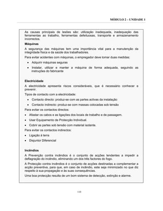 MÓDULO 2 – UNIDADE 1
110
As causas principais de lesões são: utilização inadequada, inadequação das
ferramentas ao trabalho, ferramentas defeituosas, transporte e armazenamento
incorrectos.
Máquinas
A segurança das máquinas tem uma importância vital para a manutenção da
integridade física e da saúde dos trabalhadores.
Para evitar acidentes com máquinas, o empregador deve tomar duas medidas:
• Adquirir máquinas seguras
• Instalar, utilizar e manter a máquina de forma adequada, seguindo as
instruções do fabricante
Electricidade
A electricidade apresenta riscos consideráveis, que é necessário conhecer e
prevenir.
Tipos de contacto com a electricidade:
• Contacto directo: produz-se com as partes activas da instalação
• Contacto indirecto: produz-se com massas colocadas sob tensão
Para evitar os contactos directos:
• Afastar os cabos e as ligações dos locais de trabalho e de passagem.
• Usar Equipamento de Protecção Individual.
• Cobrir as partes sob tensão com material isolante.
Para evitar os contactos indirectos:
• Ligação à terra
• Disjuntor Diferencial
Incêndios
A Prevenção contra incêndios é o conjunto de acções tendentes a impedir a
deflagração do incêndio, eliminando um dos três factores do fogo.
A Protecção contra incêndios é o conjunto de acções destinadas a complementar a
acção preventiva, para que, em caso de incêndio, este seja minimizado no que diz
respeito à sua propagação e às suas consequências.
Uma boa protecção resulta de um bom sistema de detecção, extinção e alarme.
 