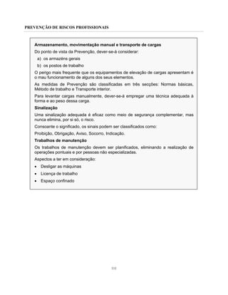 PREVENÇÃO DE RISCOS PROFISSIONAIS
111
Armazenamento, movimentação manual e transporte de cargas
Do ponto de vista da Prevenção, dever-se-á considerar:
a) os armazéns gerais
b) os postos de trabalho
O perigo mais frequente que os equipamentos de elevação de cargas apresentam é
o mau funcionamento de alguns dos seus elementos.
As medidas de Prevenção são classificadas em três secções: Normas básicas,
Método de trabalho e Transporte interior.
Para levantar cargas manualmente, dever-se-á empregar uma técnica adequada à
forma e ao peso dessa carga.
Sinalização
Uma sinalização adequada é eficaz como meio de segurança complementar, mas
nunca elimina, por si só, o risco.
Consoante o significado, os sinais podem ser classificados como:
Proibição, Obrigação, Aviso, Socorro, Indicação.
Trabalhos de manutenção
Os trabalhos de manutenção devem ser planificados, eliminando a realização de
operações pontuais e por pessoas não especializadas.
Aspectos a ter em consideração:
• Desligar as máquinas
• Licença de trabalho
• Espaço confinado
 