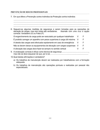PREVENÇÃO DE RISCOS PROFISSIONAIS
113
7. Em que difere a Prevenção contra incêndios da Protecção contra incêndios
...................................................................................................................................................
...................................................................................................................................................
...................................................................................................................................................
...................................................................................................................................................
8. Seguem-se algumas medidas de segurança a serem tomadas para as operações de
elevação de cargas, mas nem todas são verdadeiras. Assinale com uma cruz a opção
correcta: Verdadeiro (V) ou Falso (F)
O enganchamento da carga pode ser executado por qualquer trabalhador V F
É proibido carregar um aparelho com pesos superiores à carga útil máxima V F
A desida das cargas será efectuada rapidamente em caso de emergência V F
Não se devem deixar os equipamentos de elevação com cargas suspensas V F
A elevação das cargas deve fazer-se sempre no sentido vertical V F
9. A sinalização correcta é eficaz como técnica de segurança ....................................................,
mas não se deve esquecer de que, por si só, .........................................................................
10.Qual destas afirmações é verdadeira?
a) Os trabalhos de manutenção devem ser realizados por trabalhadores com a formação
adequada.
b) Os trabalhos de manutenção são operações pontuais e realizadas por pessoal não
especializado.
 