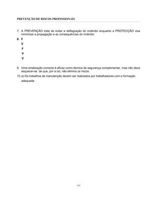PREVENÇÃO DE RISCOS PROFISSIONAIS
115
7. A PREVENÇÃO trata de evitar a deflagração do incêndio enquanto a PROTECÇÃO visa
minimizar a propagação e as consequências do incêndio
8. F
V
F
V
V
9. Uma sinalização correcta é eficaz como técnica de segurança complementar, mas não deve
esquecer-se de que, por si só, não elimina os riscos.
10.a) Os trabalhos de manutenção devem ser realizados por trabalhadores com a formação
adequada.
 