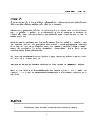 MÓDULO 2 – UNIDADE 2
118
INTRODUÇÃO
O homem desenvolve a sua actividade profissional num meio ambiente que pode chegar a
deteriorar o seu estado de saúde a curto, médio ou longo prazo.
A presença de substâncias químicas no meio ambiente é já habitual tanto na vida quotidiana
como no trabalho. No entanto, os produtos químicos que se encontram no ambiente de
trabalho são muito mais numerosos e potencialmente mais nocivos do que os que se
encontram nas ruas.
A energia que nos rodeia nas suas diversas formas também pode prejudicar o trabalhador pela
sua “qualidade (natureza) e/ou “quantidade” (intensidade). A energia está presente nos postos
de trabalho, em várias formas diferentes, sob a forma de energia mecânica (ruído e vibrações),
energia electromagnética (luz visível, ultravioletas, infravermelhos, raios X, Gama, etc.) e
calorífica (o calor ou sua ausência, o frio).
Por último, é possível encontrar microorganismos que podem causar enfermidades no homem,
tais como fungos, bactérias, vírus, etc.
A Higiene no Trabalho encarrega-se de prevenir os riscos gerados por todos estes “agentes”
Nesta unidade didáctica, serão estudados estes três tipos de agentes nocivos, o modo como
interagem com o homem, as consequências desta relação e as formas de prevenir os riscos
que geram.
OBJECTIVO:
• Identificar os riscos possíveis que derivam do ambiente de trabalho
 