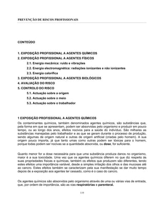 PREVENÇÃO DE RISCOS PROFISSIONAIS
119
CONTEÚDO
1. EXPOSIÇÃO PROFISSIONAL A AGENTES QUÍMICOS
2. EXPOSIÇÃO PROFISSIONAL A AGENTES FÍSICOS
2.1. Energia mecânica: ruído e vibrações
2.2. Energia electromagnética: radiações ionizantes e não ionizantes
2.3. Energia calorífica
3. EXPOSIÇÃO PROFISSIONAL A AGENTES BIOLÓGICOS
4. AVALIAÇÃO DO RISCO
5. CONTROLO DO RISCO
5.1. Actuação sobre a origem
5.2. Actuação sobre o meio
5.3. Actuação sobre o trabalhador
1 EXPOSIÇÃO PROFISSIONAL A AGENTES QUÍMICOS
Os contaminantes químicos, também denominados agentes químicos, são substâncias que,
pela forma em que se apresentam, podem ser absorvidas pelo organismo e produzir em pouco
tempo, ou ao longo dos anos, efeitos nocivos para a saúde do indivíduo. São milhares as
substâncias manejadas pelo trabalhador e as que se geram durante o processo de produção,
sendo algumas de origem natural e outras de origem artificial (criadas pelo homem). A sua
origem pouco importa, já que tanto umas como outras podem ser tóxicas para o homem,
porque todas podem ser nocivas se a quantidade absorvida, ou dose, for suficiente.
Quanto menor for a dose necessária para que uma substância produza danos no organismo,
maior é a sua toxicidade. Uma vez que os agentes químicos diferem no que diz respeito às
suas propriedades físicas e químicas, também os efeitos que produzem são diferentes, tendo
estes efeitos uma importância variável, desde a simples irritação dos olhos e das mucosas até
ao cancro. Estes efeitos também se caracterizam pela sua manifestação se dar muito tempo
depois de a exposição aos agentes ter cessado, como é o caso do cancro.
Os agentes químicos são absorvidos pelo organismo através de uma ou várias vias de entrada,
que, por ordem de importância, são as vias respiratórias e parenteral.
 