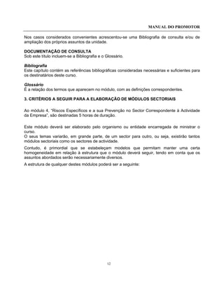 MANUAL DO PROMOTOR
12
Nos casos considerados convenientes acrescentou-se uma Bibliografia de consulta e/ou de
ampliação dos próprios assuntos da unidade.
DOCUMENTAÇÃO DE CONSULTA
Sob este título incluem-se a Bibliografia e o Glossário.
Bibliografia
Este capítulo contém as referências bibliográficas consideradas necessárias e suficientes para
os destinatários deste curso.
Glossário
É a relação dos termos que aparecem no módulo, com as definições correspondentes.
3. CRITÉRIOS A SEGUIR PARA A ELABORAÇÃO DE MÓDULOS SECTORIAIS
Ao módulo 4, “Riscos Específicos e a sua Prevenção no Sector Correspondente à Actividade
da Empresa”, são destinadas 5 horas de duração.
Este módulo deverá ser elaborado pelo organismo ou entidade encarregada de ministrar o
curso.
O seus temas variarão, em grande parte, de um sector para outro, ou seja, existirão tantos
módulos sectoriais como os sectores de actividade.
Contudo, é primordial que se estabeleçam modelos que permitam manter uma certa
homogeneidade em relação à estrutura que o módulo deverá seguir, tendo em conta que os
assuntos abordados serão necessariamente diversos.
A estrutura de qualquer destes módulos poderá ser a seguinte:
 
