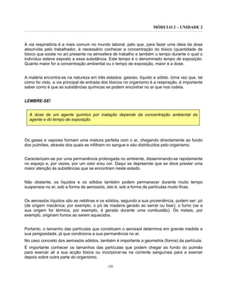 MÓDULO 2 – UNIDADE 2
120
A via respiratória é a mais comum no mundo laboral, pelo que, para fazer uma ideia da dose
absorvida pelo trabalhador, é necessário conhecer a concentração do tóxico (quantidade de
tóxico que existe no ar) presente na atmosfera de trabalho e também o tempo durante o qual o
indivíduo esteve exposto a essa substância. Este tempo é o denominado tempo de exposição.
Quanto maior for a concentração ambiental ou o tempo de exposição, maior é a dose.
A matéria encontra-se na natureza em três estados: gasoso, líquido e sólido. Uma vez que, tal
como foi visto, a via principal de entrada dos tóxicos no organismo é a respiração, é importante
saber como é que as substâncias químicas se podem encontrar no ar que nos rodeia.
LEMBRE-SE!
A dose de um agente químico por inalação depende da concentração ambiental do
agente e do tempo de exposição.
Os gases e vapores formam uma mistura perfeita com o ar, chegando directamente ao fundo
dos pulmões, através dos quais se infiltram no sangue e são distribuídos pelo organismo.
Caracterizam-se por uma permanência prolongada no ambiente, disseminando-se rapidamente
no espaço e, por vezes, por um odor e/ou cor. Daqui se depreende que se deve prestar uma
maior atenção às substâncias que se encontram neste estado.
Não obstante, os líquidos e os sólidos também podem permanecer durante muito tempo
suspensos no ar, sob a forma de aerossóis, isto é, sob a forma de partículas muito finas.
Os aerossóis líquidos são as neblinas e os sólidos, segundo a sua proveniência, podem ser: pó
(de origem mecânica; por exemplo, o pó de madeira gerado ao serrar ou lixar), o fumo (se a
sua origem for térmica, por exemplo, é gerado durante uma combustão). Os metais, por
exemplo, originam fumos ao serem aquecidos.
Portanto, o tamanho das partículas que constituem o aerossol determina em grande medida a
sua perigosidade, já que condiciona a sua permanência no ar.
No caso concreto dos aerossóis sólidos, também é importante a geometria (forma) da partícula.
É importante conhecer os tamanhos das partículas que podem chegar ao fundo do pulmão
para exercer ali a sua acção tóxica ou incorporar-se na corrente sanguínea para a exercer
depois sobre outra parte do organismo.
 