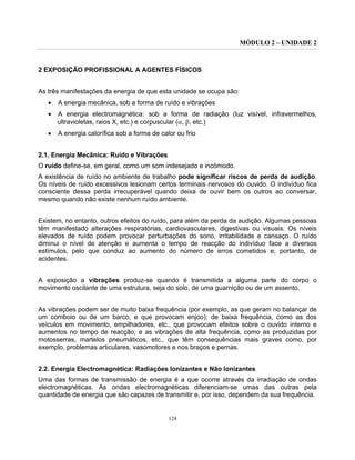MÓDULO 2 – UNIDADE 2
124
2 EXPOSIÇÃO PROFISSIONAL A AGENTES FÍSICOS
As três manifestações da energia de que esta unidade se ocupa são:
• A energia mecânica, sob a forma de ruído e vibrações
• A energia electromagnética: sob a forma de radiação (luz visível, infravermelhos,
ultravioletas, raios X, etc.) e corpuscular (α, β, etc.)
• A energia calorífica sob a forma de calor ou frio
2.1. Energia Mecânica: Ruído e Vibrações
O ruído define-se, em geral, como um som indesejado e incómodo.
A existência de ruído no ambiente de trabalho pode significar riscos de perda de audição.
Os níveis de ruído excessivos lesionam certos terminais nervosos do ouvido. O indivíduo fica
consciente dessa perda irrecuperável quando deixa de ouvir bem os outros ao conversar,
mesmo quando não existe nenhum ruído ambiente.
Existem, no entanto, outros efeitos do ruído, para além da perda da audição. Algumas pessoas
têm manifestado alterações respiratórias, cardiovasculares, digestivas ou visuais. Os níveis
elevados de ruído podem provocar perturbações do sono, irritabilidade e cansaço. O ruído
diminui o nível de atenção e aumenta o tempo de reacção do indivíduo face a diversos
estímulos, pelo que conduz ao aumento do número de erros cometidos e, portanto, de
acidentes.
A exposição a vibrações produz-se quando é transmitida a alguma parte do corpo o
movimento oscilante de uma estrutura, seja do solo, de uma guarnição ou de um assento.
As vibrações podem ser de muito baixa frequência (por exemplo, as que geram no balançar de
um comboio ou de um barco, e que provocam enjoo); de baixa frequência, como as dos
veículos em movimento, empilhadores, etc., que provocam efeitos sobre o ouvido interno e
aumentos no tempo de reacção; e as vibrações de alta frequência, como as produzidas por
motosserras, martelos pneumáticos, etc., que têm consequências mais graves como, por
exemplo, problemas articulares, vasomotores e nos braços e pernas.
2.2. Energia Electromagnética: Radiações Ionizantes e Não Ionizantes
Uma das formas de transmissão de energia é a que ocorre através da irradiação de ondas
electromagnéticas. As ondas electromagnéticas diferenciam-se umas das outras pela
quantidade de energia que são capazes de transmitir e, por isso, dependem da sua frequência.
 