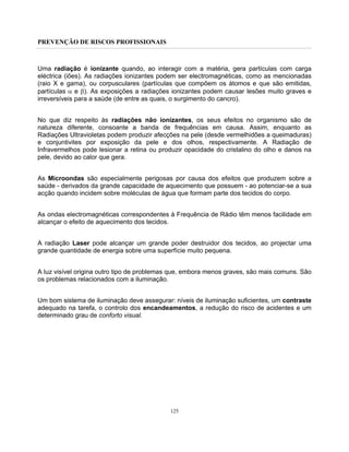 PREVENÇÃO DE RISCOS PROFISSIONAIS
125
Uma radiação é ionizante quando, ao interagir com a matéria, gera partículas com carga
eléctrica (iões). As radiações ionizantes podem ser electromagnéticas, como as mencionadas
(raio X e gama), ou corpusculares (partículas que compõem os átomos e que são emitidas,
partículas α e β). As exposições a radiações ionizantes podem causar lesões muito graves e
irreversíveis para a saúde (de entre as quais, o surgimento do cancro).
No que diz respeito às radiações não ionizantes, os seus efeitos no organismo são de
natureza diferente, consoante a banda de frequências em causa. Assim, enquanto as
Radiações Ultravioletas podem produzir afecções na pele (desde vermelhidões a queimaduras)
e conjuntivites por exposição da pele e dos olhos, respectivamente. A Radiação de
Infravermelhos pode lesionar a retina ou produzir opacidade do cristalino do olho e danos na
pele, devido ao calor que gera.
As Microondas são especialmente perigosas por causa dos efeitos que produzem sobre a
saúde - derivados da grande capacidade de aquecimento que possuem - ao potenciar-se a sua
acção quando incidem sobre moléculas de água que formam parte dos tecidos do corpo.
As ondas electromagnéticas correspondentes à Frequência de Rádio têm menos facilidade em
alcançar o efeito de aquecimento dos tecidos.
A radiação Laser pode alcançar um grande poder destruidor dos tecidos, ao projectar uma
grande quantidade de energia sobre uma superfície muito pequena.
A luz visível origina outro tipo de problemas que, embora menos graves, são mais comuns. São
os problemas relacionados com a iluminação.
Um bom sistema de iluminação deve assegurar: níveis de iluminação suficientes, um contraste
adequado na tarefa, o controlo dos encandeamentos, a redução do risco de acidentes e um
determinado grau de conforto visual.
 