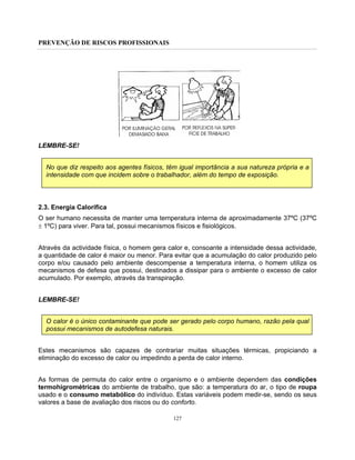 PREVENÇÃO DE RISCOS PROFISSIONAIS
127
LEMBRE-SE!
No que diz respeito aos agentes físicos, têm igual importância a sua natureza própria e a
intensidade com que incidem sobre o trabalhador, além do tempo de exposição.
2.3. Energia Calorífica
O ser humano necessita de manter uma temperatura interna de aproximadamente 37ºC (37ºC
± 1ºC) para viver. Para tal, possui mecanismos físicos e fisiológicos.
Através da actividade física, o homem gera calor e, consoante a intensidade dessa actividade,
a quantidade de calor é maior ou menor. Para evitar que a acumulação do calor produzido pelo
corpo e/ou causado pelo ambiente descompense a temperatura interna, o homem utiliza os
mecanismos de defesa que possui, destinados a dissipar para o ambiente o excesso de calor
acumulado. Por exemplo, através da transpiração.
LEMBRE-SE!
O calor é o único contaminante que pode ser gerado pelo corpo humano, razão pela qual
possui mecanismos de autodefesa naturais.
Estes mecanismos são capazes de contrariar muitas situações térmicas, propiciando a
eliminação do excesso de calor ou impedindo a perda de calor interno.
As formas de permuta do calor entre o organismo e o ambiente dependem das condições
termohigrométricas do ambiente de trabalho, que são: a temperatura do ar, o tipo de roupa
usado e o consumo metabólico do indivíduo. Estas variáveis podem medir-se, sendo os seus
valores a base de avaliação dos riscos ou do conforto.
 