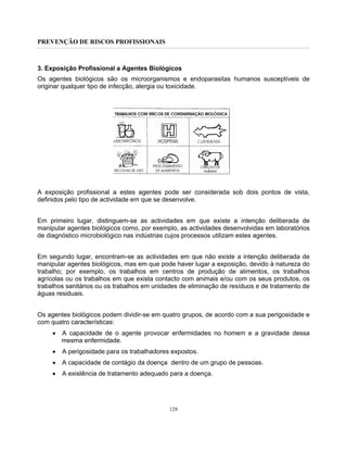 PREVENÇÃO DE RISCOS PROFISSIONAIS
129
3. Exposição Profissional a Agentes Biológicos
Os agentes biológicos são os microorganismos e endoparasitas humanos susceptíveis de
originar qualquer tipo de infecção, alergia ou toxicidade.
A exposição profissional a estes agentes pode ser considerada sob dois pontos de vista,
definidos pelo tipo de actividade em que se desenvolve.
Em primeiro lugar, distinguem-se as actividades em que existe a intenção deliberada de
manipular agentes biológicos como, por exemplo, as actividades desenvolvidas em laboratórios
de diagnóstico microbiológico nas indústrias cujos processos utilizam estes agentes.
Em segundo lugar, encontram-se as actividades em que não existe a intenção deliberada de
manipular agentes biológicos, mas em que pode haver lugar a exposição, devido à natureza do
trabalho; por exemplo, os trabalhos em centros de produção de alimentos, os trabalhos
agrícolas ou os trabalhos em que exista contacto com animais e/ou com os seus produtos, os
trabalhos sanitários ou os trabalhos em unidades de eliminação de resíduos e de tratamento de
águas residuais.
Os agentes biológicos podem dividir-se em quatro grupos, de acordo com a sua perigosidade e
com quatro características:
• A capacidade de o agente provocar enfermidades no homem e a gravidade dessa
mesma enfermidade.
• A perigosidade para os trabalhadores expostos.
• A capacidade de contágio da doença dentro de um grupo de pessoas.
• A existência de tratamento adequado para a doença.
 