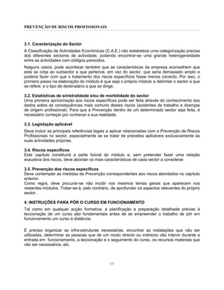 PREVENÇÃO DE RISCOS PROFISSIONAIS
13
3.1. Caracterização do Sector
A Classificação de Actividades Económicas (C.A.E.) não estabelece uma categorização precisa
dos diferentes sectores de actividade, podendo encontrar-se uma grande heterogeneidade
entre as actividades com códigos parecidos.
Nalguns casos, pode acontecer também que as características da empresa aconselhem que
esta se cinja ao subsector a que pertence, em vez do sector, que seria demasiado amplo e
poderia fazer com que o tratamento dos riscos específicos fosse menos correcto. Por isso, o
primeiro passo na elaboração do módulo é que seja o próprio módulo a delimitar o sector a que
se refere, e o tipo de destinatário a que se dirige.
3.2. Estatísticas de sinistralidade e/ou de morbilidade do sector
Uma primeira aproximação aos riscos específicos pode ser feita através do conhecimento dos
dados sobre as consequências mais comuns destes riscos (acidentes de trabalho e doenças
de origem profissional). Para que a Prevenção dentro de um determinado sector seja feita, é
necessário começar por conhecer a sua realidade.
3.3. Legislação aplicável
Deve incluir as principais referências legais a aplicar relacionadas com a Prevenção de Riscos
Profissionais no sector, especialmente se se tratar de preceitos aplicáveis exclusivamente às
suas actividades próprias.
3.4. Riscos específicos
Este capítulo constituirá a parte fulcral do módulo e, sem pretender fazer uma relação
exaustiva dos riscos, deve abordar os mais característicos de cada sector a considerar.
3.5. Prevenção dos riscos específicos
Deve contemplar as medidas de Prevenção correspondentes aos riscos abordados no capítulo
anterior.
Como regra, deve procurar-se não incidir nos mesmos temas gerais que aparecem nos
restantes módulos. Tratar-se-á, pelo contrário, de aprofundar os aspectos relevantes do próprio
sector.
4. INSTRUÇÕES PARA PÔR O CURSO EM FUNCIONAMENTO
Tal como em qualquer acção formativa, a planificação e preparação detalhada prévias à
leccionação de um curso são fundamentais antes de se empreender o trabalho de pôr em
funcionamento um curso à distância.
É preciso organizar as infra-estruturas necessárias, encontrar as instalações que vão ser
utilizadas, determinar as pessoas que de um modo directo ou indirecto vão intervir durante a
entrada em funcionamento, a leccionação e o seguimento do curso, os recursos materiais que
vão ser necessários, etc.
 