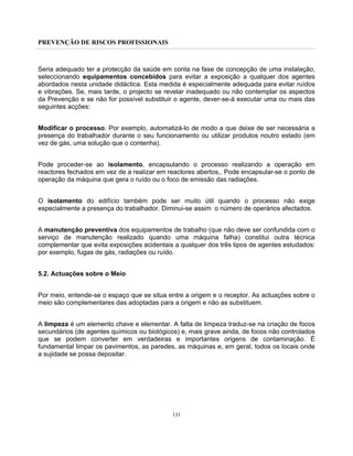 PREVENÇÃO DE RISCOS PROFISSIONAIS
131
Seria adequado ter a protecção da saúde em conta na fase de concepção de uma instalação,
seleccionando equipamentos concebidos para evitar a exposição a qualquer dos agentes
abordados nesta unidade didáctica. Esta medida é especialmente adequada para evitar ruídos
e vibrações. Se, mais tarde, o projecto se revelar inadequado ou não contemplar os aspectos
da Prevenção e se não for possível substituir o agente, dever-se-á executar uma ou mais das
seguintes acções:
Modificar o processo. Por exemplo, automatizá-lo de modo a que deixe de ser necessária a
presença do trabalhador durante o seu funcionamento ou utilizar produtos noutro estado (em
vez de gás, uma solução que o contenha).
Pode proceder-se ao isolamento, encapsulando o processo realizando a operação em
reactores fechados em vez de a realizar em reactores abertos,. Pode encapsular-se o ponto de
operação da máquina que gera o ruído ou o foco de emissão das radiações.
O isolamento do edifício também pode ser muito útil quando o processo não exige
especialmente a presença do trabalhador. Diminui-se assim o número de operários afectados.
A manutenção preventiva dos equipamentos de trabalho (que não deve ser confundida com o
serviço de manutenção realizado quando uma máquina falha) constitui outra técnica
complementar que evita exposições acidentais a qualquer dos três tipos de agentes estudados:
por exemplo, fugas de gás, radiações ou ruído.
5.2. Actuações sobre o Meio
Por meio, entende-se o espaço que se situa entre a origem e o receptor. As actuações sobre o
meio são complementares das adoptadas para a origem e não as substituem.
A limpeza é um elemento chave e elementar. A falta de limpeza traduz-se na criação de focos
secundários (de agentes químicos ou biológicos) e, mais grave ainda, de focos não controlados
que se podem converter em verdadeiras e importantes origens de contaminação. É
fundamental limpar os pavimentos, as paredes, as máquinas e, em geral, todos os locais onde
a sujidade se possa depositar.
 
