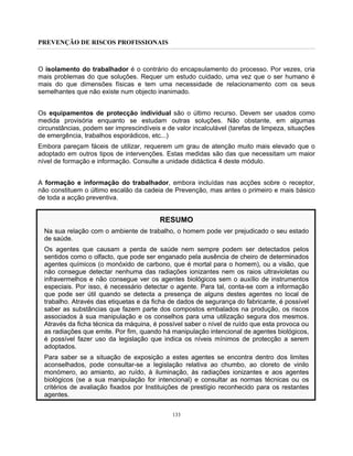 PREVENÇÃO DE RISCOS PROFISSIONAIS
133
O isolamento do trabalhador é o contrário do encapsulamento do processo. Por vezes, cria
mais problemas do que soluções. Requer um estudo cuidado, uma vez que o ser humano é
mais do que dimensões físicas e tem uma necessidade de relacionamento com os seus
semelhantes que não existe num objecto inanimado.
Os equipamentos de protecção individual são o último recurso. Devem ser usados como
medida provisória enquanto se estudam outras soluções. Não obstante, em algumas
circunstâncias, podem ser imprescindíveis e de valor incalculável (tarefas de limpeza, situações
de emergência, trabalhos esporádicos, etc...)
Embora pareçam fáceis de utilizar, requerem um grau de atenção muito mais elevado que o
adoptado em outros tipos de intervenções. Estas medidas são das que necessitam um maior
nível de formação e informação. Consulte a unidade didáctica 4 deste módulo.
A formação e informação do trabalhador, embora incluídas nas acções sobre o receptor,
não constituem o último escalão da cadeia de Prevenção, mas antes o primeiro e mais básico
de toda a acção preventiva.
RESUMO
Na sua relação com o ambiente de trabalho, o homem pode ver prejudicado o seu estado
de saúde.
Os agentes que causam a perda de saúde nem sempre podem ser detectados pelos
sentidos como o olfacto, que pode ser enganado pela ausência de cheiro de determinados
agentes químicos (o monóxido de carbono, que é mortal para o homem), ou a visão, que
não consegue detectar nenhuma das radiações ionizantes nem os raios ultravioletas ou
infravermelhos e não consegue ver os agentes biológicos sem o auxílio de instrumentos
especiais. Por isso, é necessário detectar o agente. Para tal, conta-se com a informação
que pode ser útil quando se detecta a presença de alguns destes agentes no local de
trabalho. Através das etiquetas e da ficha de dados de segurança do fabricante, é possível
saber as substâncias que fazem parte dos compostos embalados na produção, os riscos
associados à sua manipulação e os conselhos para uma utilização segura dos mesmos.
Através da ficha técnica da máquina, é possível saber o nível de ruído que esta provoca ou
as radiações que emite. Por fim, quando há manipulação intencional de agentes biológicos,
é possível fazer uso da legislação que indica os níveis mínimos de protecção a serem
adoptados.
Para saber se a situação de exposição a estes agentes se encontra dentro dos limites
aconselhados, pode consultar-se a legislação relativa ao chumbo, ao cloreto de vinilo
monómero, ao amianto, ao ruído, à iluminação, às radiações ionizantes e aos agentes
biológicos (se a sua manipulação for intencional) e consultar as normas técnicas ou os
critérios de avaliação fixados por Instituições de prestígio reconhecido para os restantes
agentes.
 
