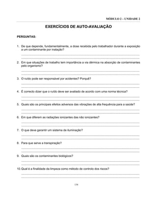 MÓDULO 2 – UNIDADE 2
134
EXERCÍCIOS DE AUTO-AVALIAÇÃO
PERGUNTAS:
1. De que depende, fundamentalmente, a dose recebida pelo trabalhador durante a exposição
a um contaminante por inalação?
...................................................................................................................................................
...................................................................................................................................................
2. Em que situações de trabalho tem importância a via dérmica na absorção de contaminantes
pelo organismo?
...................................................................................................................................................
...................................................................................................................................................
3. O ruído pode ser responsável por acidentes? Porquê?
...................................................................................................................................................
...................................................................................................................................................
4. É correcto dizer que o ruído deve ser avaliado de acordo com uma norma técnica?
...................................................................................................................................................
...................................................................................................................................................
5. Quais são os principais efeitos adversos das vibrações de alta frequência para a saúde?
...................................................................................................................................................
...................................................................................................................................................
6. Em que diferem as radiações ionizantes das não ionizantes?
...................................................................................................................................................
...................................................................................................................................................
7. O que deve garantir um sistema de iluminação?
...................................................................................................................................................
...................................................................................................................................................
8. Para que serve a transpiração?
...................................................................................................................................................
...................................................................................................................................................
9. Quais são os contaminantes biológicos?
...................................................................................................................................................
...................................................................................................................................................
10.Qual é a finalidade da limpeza como método de controlo dos riscos?
...................................................................................................................................................
...................................................................................................................................................
 