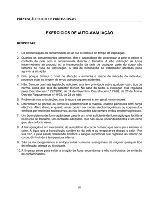 PREVENÇÃO DE RISCOS PROFISSIONAIS
135
EXERCÍCIOS DE AUTO-AVALIAÇÃO
RESPOSTAS:
1. Da concentração do contaminante no ar que o rodeia e do tempo de exposição.
2. Quando os contaminantes presentes têm a capacidade de atravessar a pele e existe o
contacto da pele com o contaminante durante o trabalho. A não utilização de luvas
impermeáveis ao produto ou a impregnação da pele de qualquer parte do corpo são
factores de risco de intoxicação. A falta de informação ao trabalhador afectado pode
agravar a situação.
3. Sim, porque diminui o nível de atenção e aumenta o tempo de reacção do indivíduo,
podendo estar na origem de erros que provoquem acidentes.
4. Não. Sempre que haja legislação aplicável, esta tem prioridade sobre qualquer outro tipo de
norma, ainda que seja de carácter técnico. No caso do ruído, a avaliação está regulada
pelos Decreto-Lei n.º 292/2000, de 14 de Novembro, Decreto-Lei n.º 72/92, de 28 de Abril e
Decreto Regulamentar n.º 9/92, de 28 de Abril.
5. Problemas nas articulações, nos braços e nas pernas e, em geral, vasomotores.
6. Diferenciam-se porque as primeiras podem ionizar a matéria, criando partículas com carga
eléctrica. Além disso, enquanto estas podem ser ondas electromagnéticas ou corpúsculos
emitidos por materiais radioactivos, as não ionizantes são sempre ondas electromagnéticas.
7. Um bom sistema de iluminação deve garantir um nível suficiente de iluminação que facilite a
execução do trabalho, um contraste adequado, que não cause encandeamentos e um certo
grau de conforto visual.
8. A transpiração é um mecanismo de autodefesa do corpo humano que serve para eliminar o
calor. A água que a transpiração contém sai da pele e ao evaporar-se dissipa o calor. Por
sua vez, a pele assim refrescada arrefece o sangue superficial que regressa ao interior do
corpo, diminuindo a temperatura interna.
9. São os microorganismos e endoparasitas humanos susceptíveis de originar qualquer tipo
de infecção, alergia ou toxicidade.
10.A limpeza serve para evitar a criação de focos secundários e não controlados de emissão
de contaminantes.
 
