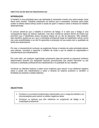 PREVENÇÃO DE RISCOS PROFISSIONAIS
139
INTRODUÇÃO
O trabalho é uma actividade para cuja realização é necessário investir uma certa energia, tanto
física como mental. Trabalhar pressupõe um esforço que é necessário conhecer para poder
avaliar os efeitos desse esforço sobre a saúde de quem o realiza e sobre a eficácia do trabalho
desempenhado.
É comum admitir-se que o trabalho é sinónimo de fadiga. E é certo que a fadiga é uma
consequência lógica do esforço realizado, mas deve manter-se sempre dentro de limites que
permitam que o trabalhador possa recuperar depois de um dia de descanso. Não obstante,
este equilíbrio quebra-se se o que a actividade profissional exige do trabalhador estiver acima
das suas possibilidades e se não for garantida a protecção da sua saúde nem a qualidade da
tarefa que desempenha.
Por isso, é imprescindível conhecer as exigências físicas e mentais de cada actividade laboral,
para planear, conceber e organizar o trabalho de modo a que se adapte às capacidades e
características dos trabalhadores.
Por outro lado, em qualquer organização empresarial (seja ela grande ou pequena) confluem
determinados factores (os designado factores psicossociais) que podem favorecer ou pôr
entraves à satisfação profissional dos trabalhadores e à qualidade do seu trabalho.
Conhecer os referidos factores e saber como avaliá-los para reduzir a sua influência negativa
sobre a saúde dos trabalhadores e sobre a eficácia do sistema produtivo é, também, a
finalidade da presente unidade didáctica.
OBJECTIVOS:
• Conhecer os conceitos fundamentais relacionados com a carga de trabalho e as
recomendações para reduzir os efeitos negativos desta.
• Conhecer os factores que têm influência no surgimento da fadiga e da
insatisfação profissional..
 
