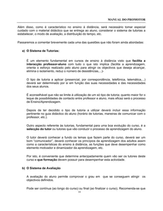 MANUAL DO PROMOTOR
14
Além disso, como é característico no ensino à distância, será necessário tomar especial
cuidado com o material didáctico que se entrega ao aluno, considerar o sistema de tutorias a
estabelecer, o modo de avaliação, a distribuição do tempo, etc.
Passaremos a comentar brevemente cada uma das questões que não foram ainda abordadas:
a) O Sistema de Tutorias:
É um elemento fundamental em cursos de ensino à distância visto que facilita a
interacção professor-aluno com tudo o que isto implica (facilita a aprendizagem,
orienta o esforço realizado pelo aluno para atingir os objectivos que deseja alcançar,
elimina o isolamento, reduz o número de desistências,...)-
O tipo de tutoria a aplicar (presencial, por correspondência, telefónica, telemática,...)
deverá ser determinado por si em função das suas necessidades e das necessidades
dos seus alunos.
É aconselhável que não se limite à utilização de um só tipo de tutoria; quanto maior for o
leque de possibilidades de contacto entre professor e aluno, mais eficaz será o processo
de Ensino/Aprendizagem.
Depois de ter decidido o tipo de tutoria a utilizar deverá incluir essa informação
pertinente no guia didáctico do aluno (horário de tutorias, maneiras de comunicar com o
professor, etc.).
Outro aspecto referente às tutorias, fundamental para uma boa evolução do curso, é a
selecção do tutor ou tutores que vão conduzir o processo de aprendizagem do aluno.
O tutor deverá conhecer a fundo os temas que fazem parte do curso, deverá ser um
bom “comunicador”, deverá conhecer os princípios da aprendizagem dos adultos assim
como a características do ensino à distância, as funções que deve desempenhar como
elemento motivador e dinamizador da aprendizagem, etc.
Por isto, é conveniente que determine antecipadamente quem vão ser os tutores deste
curso e que formação devem possuir para desempenhar esta actividade.
b) O Sistema de Avaliação
A avaliação do aluno permite comprovar o grau em que se conseguem atingir os
objectivos definidos.
Pode ser contínua (ao longo do curso) ou final (ao finalizar o curso). Recomenda-se que
 