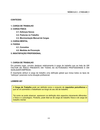 MÓDULO 2 – UNIDADE 3
140
CONTEÚDO
1. CARGA DE TRABALHO
2. CARGA FÍSICA
2.1. Esforços físicos
2.2. Posturas no Trabalho
2.3. Movimentação Manual de Cargas
3. CARGA MENTAL
4. FADIGA
4.1. Conceitos
4.2. Medidas de Prevenção
5. INSATISFAÇÃO PROFISSIONAL
1. CARGA DE TRABALHO
Em primeiro lugar, convém destacar relativamente à carga de trabalho que se trata de UM
FACTOR DE RISCO PRESENTE EM TODAS AS ACTIVIDADES PROFISSIONAIS E EM
QUALQUER EMPRESA.
É importante atribuir à carga de trabalho uma definição global que inclua todos os tipos de
“esforços” possíveis numa situação profissional.
LEMBRE-SE!
A Carga de Trabalho pode ser definida como o conjunto de requisitos psicofísicos a
que se vê submetido o trabalhador ao longo do seu dia de trabalho.
Tal como se pode observar, aparecem na definição dois aspectos claramente diferentes:
o físico e o psicológico. Portanto, pode falar-se de carga de trabalho física e de carga de
trabalho mental.
 