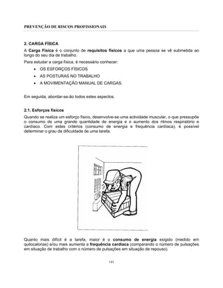PREVENÇÃO DE RISCOS PROFISSIONAIS
141
2. CARGA FÍSICA
A Carga Física é o conjunto de requisitos físicos a que uma pessoa se vê submetida ao
longo do seu dia de trabalho.
Para estudar a carga física, é necessário conhecer:
• OS ESFORÇOS FÍSICOS
• AS POSTURAS NO TRABALHO
• A MOVIMENTAÇÃO MANUAL DE CARGAS.
Em seguida, abordar-se-ão todos estes aspectos.
2.1. Esforços físicos
Quando se realiza um esforço físico, desenvolve-se uma actividade muscular, o que pressupõe
o consumo de uma grande quantidade de energia e o aumento dos ritmos respiratório e
cardíaco. Com estes critérios (consumo de energia e frequência cardíaca), é possível
determinar o grau de dificuldade de uma tarefa.
Quanto mais difícil é a tarefa, maior é o consumo de energia exigido (medido em
quilocalorias) e/ou mais aumenta a frequência cardíaca (comparando o número de pulsações
em situação de trabalho com o número de pulsações em situação de repouso).
 