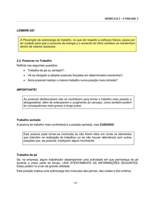 MÓDULO 2 – UNIDADE 3
142
LEMBRE-SE!
A Prevenção da sobrecarga de trabalho, no que diz respeito a esforços físicos, passa por
ter cuidado para que o consumo de energia e o aumento do ritmo cardíaco se mantenham
dentro de valores razoáveis.
2.2. Posturas no Trabalho
Reflicta nas seguintes questões:
• Trabalha de pé ou sentado?;
• Vê-se obrigado a adoptar posturas forçadas em determinados momentos?;
• Seria possível realizar o mesmo trabalho numa posição mais cómoda?
IMPORTANTE!
As posturas desfavoráveis não só contribuem para tornar o trabalho mais pesado e
desagradável, além de anteciparem o surgimento do cansaço, como também podem
ter consequências mais graves a longo prazo.
Trabalho sentado
A postura de trabalho mais confortável é a posição sentada, mas CUIDADO!
Esta postura pode tornar-se incómoda se não forem tidos em conta os elementos
que intervêm na realização do trabalhou ou se não houver alternância com outras
posições que, se possível, impliquem algum movimento.
Trabalho de pé
Se, na empresa, algum trabalhador desempenhar uma actividade em que permaneça de pé
durante a maior parte do tempo, LEIA ATENTAMENTE AS INFORMAÇÕES SEGUINTES.
Estas podem vir a ser de grande utilidade.
Esta posição implica uma sobrecarga dos músculos das pernas, das costas e dos ombros.
 