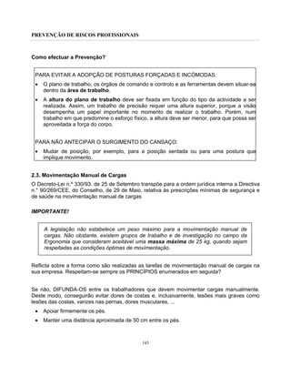 PREVENÇÃO DE RISCOS PROFISSIONAIS
143
Como efectuar a Prevenção?
PARA EVITAR A ADOPÇÃO DE POSTURAS FORÇADAS E INCÓMODAS:
• O plano de trabalho, os órgãos de comando e controlo e as ferramentas devem situar-se
dentro da área de trabalho.
• A altura do plano de trabalho deve ser fixada em função do tipo da actividade a ser
realizada. Assim, um trabalho de precisão requer uma altura superior, porque a visão
desempenha um papel importante no momento de realizar o trabalho. Porém, num
trabalho em que predomine o esforço físico, a altura deve ser menor, para que possa ser
aproveitada a força do corpo.
PARA NÃO ANTECIPAR O SURGIMENTO DO CANSAÇO:
• Mudar de posição, por exemplo, para a posição sentada ou para uma postura que
implique movimento.
2.3. Movimentação Manual de Cargas
O Decreto-Lei n.º 330/93. de 25 de Setembro transpõe para a ordem jurídica interna a Directiva
n.° 90/269/CEE, do Conselho, de 29 de Maio, relativa às prescrições mínimas de segurança e
de saúde na movimentação manual de cargas
IMPORTANTE!
A legislação não estabelece um peso máximo para a movimentação manual de
cargas. Não obstante, existem grupos de trabalho e de investigação no campo da
Ergonomia que consideram aceitável uma massa máxima de 25 kg, quando sejam
respeitadas as condições óptimas de movimentação.
Reflicta sobre a forma como são realizadas as tarefas de movimentação manual de cargas na
sua empresa. Respeitam-se sempre os PRINCÍPIOS enumerados em seguida?
Se não, DIFUNDA-OS entre os trabalhadores que devem movimentar cargas manualmente.
Deste modo, conseguirão evitar dores de costas e, inclusivamente, lesões mais graves como
lesões das costas, varizes nas pernas, dores musculares, ...
• Apoiar firmemente os pés.
• Manter uma distância aproximada de 50 cm entre os pés.
 