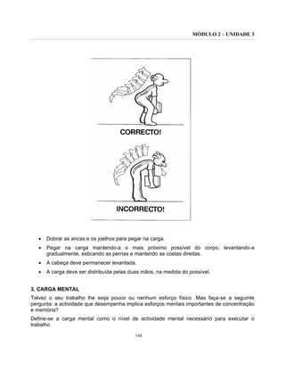 MÓDULO 2 – UNIDADE 3
144
• Dobrar as ancas e os joelhos para pegar na carga.
• Pegar na carga mantendo-a o mais próximo possível do corpo, levantando-a
gradualmente, esticando as pernas e mantendo as costas direitas.
• A cabeça deve permanecer levantada.
• A carga deve ser distribuída pelas duas mãos, na medida do possível.
3. CARGA MENTAL
Talvez o seu trabalho lhe exija pouco ou nenhum esforço físico. Mas faça-se a seguinte
pergunta: a actividade que desempenha implica esforços mentais importantes de concentração
e memória?
Define-se a carga mental como o nível de actividade mental necessário para executar o
trabalho.
 