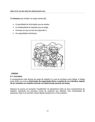 PREVENÇÃO DE RISCOS PROFISSIONAIS
145
Os factores que incidem na carga mental são:
• A quantidade de informação que se recebe,
• A complexidade da resposta que se exige,
• O tempo em que se tem de responder e
• As capacidades individuais.
. FADIGA
4.1. Conceitos
A consequência mais directa da carga de trabalho é o que se conhece como fadiga. A fadiga
pode definir-se como a diminuição da capacidade física e mental de um indivíduo, depois
de ter realizado um trabalho durante um determinado período de tempo.
Observe se ocorre um aumento “injustificado” do absentismo entre os seus companheiros de
trabalho, sobretudo em períodos curtos de ausência que reflictam uma necessidade de
descanso. Este é um primeiro indício destes transtornos a nível colectivo.
 