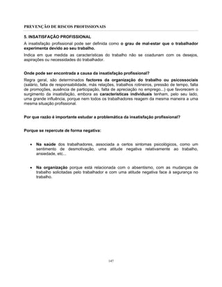 PREVENÇÃO DE RISCOS PROFISSIONAIS
147
5. INSATISFAÇÃO PROFISSIONAL
A insatisfação profissional pode ser definida como o grau de mal-estar que o trabalhador
experimenta devido ao seu trabalho.
Indica em que medida as características do trabalho não se coadunam com os desejos,
aspirações ou necessidades do trabalhador.
Onde pode ser encontrada a causa da insatisfação profissional?
Regra geral, são determinados factores da organização do trabalho ou psicossociais
(salário, falta de responsabilidade, más relações, trabalhos rotineiros, pressão de tempo, falta
de promoções, ausência de participação, falta de apreciação no emprego...) que favorecem o
surgimento da insatisfação, embora as características individuais tenham, pelo seu lado,
uma grande influência, porque nem todos os trabalhadores reagem da mesma maneira a uma
mesma situação profissional.
Por que razão é importante estudar a problemática da insatisfação profissional?
Porque se repercute de forma negativa:
• Na saúde dos trabalhadores, associada a certos sintomas psicológicos, como um
sentimento de desmotivação, uma atitude negativa relativamente ao trabalho,
ansiedade, etc...
• Na organização porque está relacionada com o absentismo, com as mudanças de
trabalho solicitadas pelo trabalhador e com uma atitude negativa face à segurança no
trabalho.
 