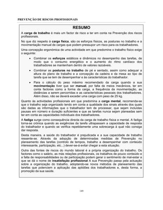 PREVENÇÃO DE RISCOS PROFISSIONAIS
149
RESUMO
A carga de trabalho é mais um factor de risco a ter em conta na Prevenção dos riscos
profissionais.
No que diz respeito à carga física, são os esforços físicos, as posturas no trabalho e a
movimentação manual de cargas que podem pressupor um risco para os trabalhadores.
Uma concepção ergonómica de uma actividade em que predomine o trabalho físico exige
o seguinte:
• Combinar os esforços estáticos e dinâmicos no desempenho das tarefas, de
modo que o consumo energético e o aumento do ritmo cardíaco dos
trabalhadores se mantenham dentro de valores razoáveis.
• Combinar as posturas no trabalho de pé e sentado, assim como adequar a
altura do plano de trabalho e a concepção da cadeira e da mesa ao tipo de
tarefa que se tem de desempenhar e às características do trabalhador.
• Para o cálculo do peso máximo recomendado da carga quando a sua
movimentação tiver que ser manual, por falta de meios mecânicos, ter em
conta factores como a forma da carga, a frequência da movimentação, as
distâncias a serem percorridas e as características pessoais dos trabalhadores.
Além disso, não se deverá exceder uma carga com peso de 25 kg.
Quanto às actividades profissionais em que predomina a carga mental, recomenda-se
que o trabalho seja organizado tendo em conta a qualidade dos sinais através dos quais
são dadas as informações que o trabalhador tem de processar, que sejam incluídas
pausas em número e duração suficientes e que as tarefas nunca sejam planeadas sem
ter em conta as capacidades individuais dos trabalhadores.
A fadiga surge como consequência directa da carga de trabalho física e mental. A fadiga
torna-se crónica quando as exigências da tarefa ultrapassam a capacidade de resposta
do trabalhador e quando se verifica repetidamente uma sobrecarga à qual não consiga
dar resposta.
Desta maneira, a saúde do trabalhador é prejudicada e a sua capacidade de trabalho
ressente-se. Através da adopção de determinadas medidas de Prevenção no
planeamento das tarefas (controlo de tempos, trabalho a desempenhar com conteúdo
interessante, participação, etc...) dever-se-á evitar chegar a esta situação.
Outra das fontes de riscos do mundo laboral é a própria organização do trabalho. Os
factores como o salário, as más relações profissionais, os trabalhos de pouco conteúdo e
a falta de responsabilidades ou de participação podem gerar o sentimento de mal-estar a
que se dá o nome de insatisfação profissional A sua Prevenção passa pela actuação
sobre a organização do trabalho, adoptando-se novos métodos de planeamento das
tarefas que potenciem a aplicação das aptidões dos trabalhadores e, desta forma, a
promoção da sua saúde.
 
