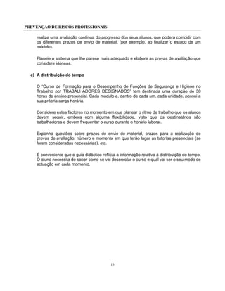 PREVENÇÃO DE RISCOS PROFISSIONAIS
15
realize uma avaliação contínua do progresso dos seus alunos, que poderá coincidir com
os diferentes prazos de envio de material, (por exemplo, ao finalizar o estudo de um
módulo).
Planeie o sistema que lhe parece mais adequado e elabore as provas de avaliação que
considere idóneas.
c) A distribuição do tempo
O “Curso de Formação para o Desempenho de Funções de Segurança e Higiene no
Trabalho por TRABALHADORES DESIGNADOS” tem destinada uma duração de 30
horas de ensino presencial. Cada módulo e, dentro de cada um, cada unidade, possui a
sua própria carga horária.
Considere estes factores no momento em que planear o ritmo de trabalho que os alunos
devem seguir, embora com alguma flexibilidade, visto que os destinatários são
trabalhadores e devem frequentar o curso durante o horário laboral.
Exponha questões sobre prazos de envio de material, prazos para a realização de
provas de avaliação, número e momento em que terão lugar as tutorias presenciais (se
forem consideradas necessárias), etc.
É conveniente que o guia didáctico reflicta a informação relativa à distribuição do tempo.
O aluno necessita de saber como se vai desenrolar o curso e qual vai ser o seu modo de
actuação em cada momento.
 