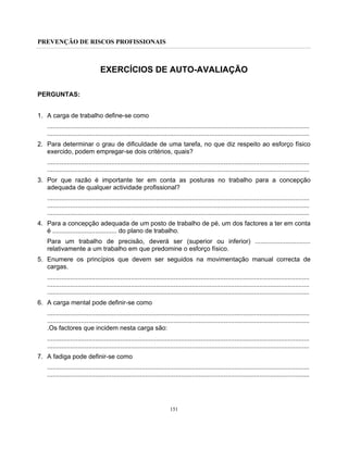PREVENÇÃO DE RISCOS PROFISSIONAIS
151
EXERCÍCIOS DE AUTO-AVALIAÇÃO
PERGUNTAS:
1. A carga de trabalho define-se como
...................................................................................................................................................
...................................................................................................................................................
2. Para determinar o grau de dificuldade de uma tarefa, no que diz respeito ao esforço físico
exercido, podem empregar-se dois critérios, quais?
...................................................................................................................................................
...................................................................................................................................................
3. Por que razão é importante ter em conta as posturas no trabalho para a concepção
adequada de qualquer actividade profissional?
...................................................................................................................................................
...................................................................................................................................................
...................................................................................................................................................
4. Para a concepção adequada de um posto de trabalho de pé, um dos factores a ter em conta
é .................................... do plano de trabalho.
Para um trabalho de precisão, deverá ser (superior ou inferior) ...............................
relativamente a um trabalho em que predomine o esforço físico.
5. Enumere os princípios que devem ser seguidos na movimentação manual correcta de
cargas.
...................................................................................................................................................
...................................................................................................................................................
...................................................................................................................................................
6. A carga mental pode definir-se como
...................................................................................................................................................
...................................................................................................................................................
.Os factores que incidem nesta carga são:
...................................................................................................................................................
...................................................................................................................................................
7. A fadiga pode definir-se como
...................................................................................................................................................
...................................................................................................................................................
 