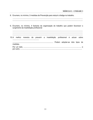 MÓDULO 2 – UNIDADE 3
152
8. Enumere, no mínimo, 5 medidas de Prevenção para reduzir a fadiga no trabalho.
...................................................................................................................................................
...................................................................................................................................................
9. Enumere, no mínimo, 4 factores da organização do trabalho que podem favorecer o
surgimento da insatisfação profissional
...................................................................................................................................................
...................................................................................................................................................
...................................................................................................................................................
10.A melhor maneira de prevenir a insatisfação profissional é actuar sobre
.......................................................
..................................................................................... Podem adoptar-se dois tipos de
medidas.
Por um lado, ......................................................................................................................... e
por outro, .................................................................................................................................
 