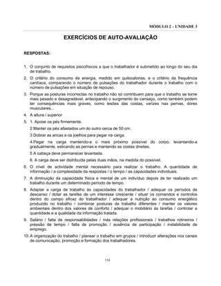 MÓDULO 2 – UNIDADE 3
154
EXERCÍCIOS DE AUTO-AVALIAÇÃO
RESPOSTAS:
1. O conjunto de requisitos psicofísicos a que o trabalhador é submetido ao longo do seu dia
de trabalho.
2. O critério do consumo de energia, medido em quilocalorias, e o critério da frequência
cardíaca, comparando o número de pulsações do trabalhador durante o trabalho com o
número de pulsações em situação de repouso.
3. Porque as posturas incorrectas no trabalho não só contribuem para que o trabalho se torne
mais pesado e desagradável, antecipando o surgimento do cansaço, como também podem
ter consequências mais graves, como lesões das costas, varizes nas pernas, dores
musculares...
4. A altura / superior
5. 1. Apoiar os pés firmemente.
2 Manter os pés afastados um do outro cerca de 50 cm.
3 Dobrar as ancas e os joelhos para pegar na carga.
4.Pegar na carga mantendo-a o mais próximo possível do corpo, levantando-a
gradualmente, esticando as pernas e mantendo as costas direitas.
5 A cabeça deve permanecer levantada.
6. A carga deve ser distribuída pelas duas mãos, na medida do possível.
6. O nível de actividade mental necessário para realizar o trabalho. A quantidade de
informação / a complexidade da respostas / o tempo / as capacidades individuais.
7. A diminuição da capacidade física e mental de um indivíduo depois de ter realizado um
trabalho durante um determinado período de tempo.
8. Adaptar a carga de trabalho às capacidades do trabalhador / adequar os períodos de
descanso / dotar as tarefas de um interesse crescente / situar os comandos e controlos
dentro do campo eficaz do trabalhador / adequar a nutrição ao consumo energético
produzido no trabalho / combinar posturas de trabalho diferentes / manter os valores
ambientais dentro dos valores de conforto / adequar o mobiliário às tarefas / controlar a
quantidade e a qualidade da informação tratada.
9. Salário / falta de responsabilidades / más relações profissionais / trabalhos rotineiros /
pressão de tempo / falta de promoção / ausência de participação / instabilidade de
emprego.
10.A organização do trabalho / planear o trabalho em grupos / introduzir alterações nos canais
de comunicação, promoção e formação dos trabalhadores.
 