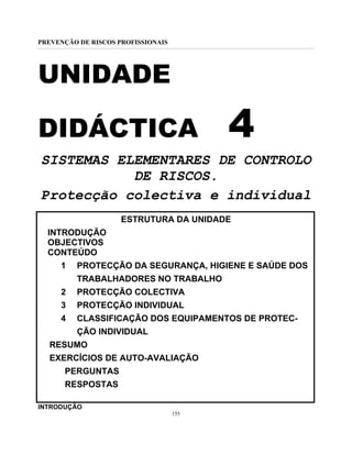 PREVENÇÃO DE RISCOS PROFISSIONAIS
155
UNIDADE
DIDÁCTICA 4
SISTEMAS ELEMENTARES DE CONTROLO
DE RISCOS.
Protecção colectiva e individual
ESTRUTURA DA UNIDADE
INTRODUÇÃO
OBJECTIVOS
CONTEÚDO
1 PROTECÇÃO DA SEGURANÇA, HIGIENE E SAÚDE DOS
TRABALHADORES NO TRABALHO
2 PROTECÇÃO COLECTIVA
3 PROTECÇÃO INDIVIDUAL
4 CLASSIFICAÇÃO DOS EQUIPAMENTOS DE PROTEC-
ÇÃO INDIVIDUAL
RESUMO
EXERCÍCIOS DE AUTO-AVALIAÇÃO
PERGUNTAS
RESPOSTAS
INTRODUÇÃO
 