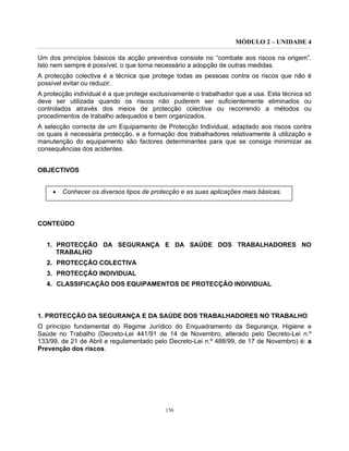 MÓDULO 2 – UNIDADE 4
156
Um dos princípios básicos da acção preventiva consiste no “combate aos riscos na origem”.
Isto nem sempre é possível, o que torna necessário a adopção de outras medidas.
A protecção colectiva é a técnica que protege todas as pessoas contra os riscos que não é
possível evitar ou reduzir.
A protecção individual é a que protege exclusivamente o trabalhador que a usa. Esta técnica só
deve ser utilizada quando os riscos não puderem ser suficientemente eliminados ou
controlados através dos meios de protecção colectiva ou recorrendo a métodos ou
procedimentos de trabalho adequados e bem organizados.
A selecção correcta de um Equipamento de Protecção Individual, adaptado aos riscos contra
os quais é necessária protecção, e a formação dos trabalhadores relativamente à utilização e
manutenção do equipamento são factores determinantes para que se consiga minimizar as
consequências dos acidentes.
OBJECTIVOS
• Conhecer os diversos tipos de protecção e as suas aplicações mais básicas.
CONTEÚDO
1. PROTECÇÃO DA SEGURANÇA E DA SAÚDE DOS TRABALHADORES NO
TRABALHO
2. PROTECÇÃO COLECTIVA
3. PROTECÇÃO INDIVIDUAL
4. CLASSIFICAÇÃO DOS EQUIPAMENTOS DE PROTECÇÃO INDIVIDUAL
1. PROTECÇÃO DA SEGURANÇA E DA SAÚDE DOS TRABALHADORES NO TRABALHO
O princípio fundamental do Regime Jurídico do Enquadramento da Segurança, Higiene e
Saúde no Trabalho (Decreto-Lei 441/91 de 14 de Novembro, alterado pelo Decreto-Lei n.º
133/99, de 21 de Abril e regulamentado pelo Decreto-Lei n.º 488/99, de 17 de Novembro) é: a
Prevenção dos riscos.
 