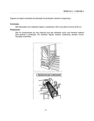 MÓDULO 2 – UNIDADE 4
158
Seguem-se alguns exemplos de aplicação da protecção colectiva à segurança.
Corrimões:
São fabricados com materiais rígidos e resistentes e têm uma altura mínima de 90 cm.
Protectores:
São os componentes de uma máquina que são utilizados como uma barreira material
para garantir a protecção. Por exemplo, taipais, tampas, coberturas, painéis, muros,
carcaças e barreiras.
 