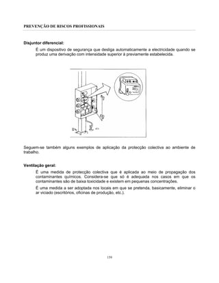 PREVENÇÃO DE RISCOS PROFISSIONAIS
159
Disjuntor diferencial:
É um dispositivo de segurança que desliga automaticamente a electricidade quando se
produz uma derivação com intensidade superior à previamente estabelecida.
Seguem-se também alguns exemplos de aplicação da protecção colectiva ao ambiente de
trabalho.
Ventilação geral:
É uma medida de protecção colectiva que é aplicada ao meio de propagação dos
contaminantes químicos. Considera-se que só é adequada nos casos em que os
contaminantes são de baixa toxicidade e existem em pequenas concentrações.
É uma medida a ser adoptada nos locais em que se pretenda, basicamente, eliminar o
ar viciado (escritórios, oficinas de produção, etc.).
 