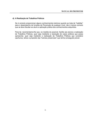 MANUAL DO PROMOTOR
16
d) A Realização de Trabalhos Práticos
Se é correcto proporcionar alguns conhecimentos teóricos quando se trata de “habilitar”
para o desempenho de funções de Prevenção de qualquer nível, não é menos correcto
que se deve facultar ao aluno a aplicação prática dos conhecimentos adquiridos.
Para tal, recomendamo-lhe que, na medida do possível, facilite aos alunos a realização
de Trabalhos Práticos, quer seja mediante a resolução de casos práticos que possa
apresentar, quer seja mediante a realização de Trabalhos Práticos que considere
oportunos, talvez a propósito das “tutorias presenciais” que tenha conseguido prever.
 