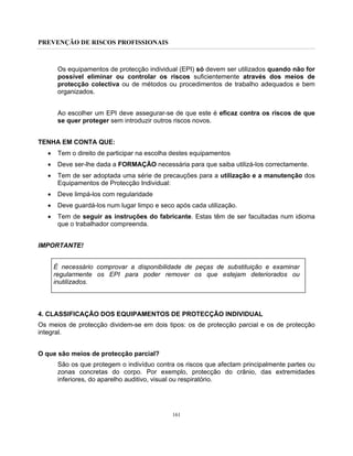 PREVENÇÃO DE RISCOS PROFISSIONAIS
161
Os equipamentos de protecção individual (EPI) só devem ser utilizados quando não for
possível eliminar ou controlar os riscos suficientemente através dos meios de
protecção colectiva ou de métodos ou procedimentos de trabalho adequados e bem
organizados.
Ao escolher um EPI deve assegurar-se de que este é eficaz contra os riscos de que
se quer proteger sem introduzir outros riscos novos.
TENHA EM CONTA QUE:
• Tem o direito de participar na escolha destes equipamentos
• Deve ser-lhe dada a FORMAÇÃO necessária para que saiba utilizá-los correctamente.
• Tem de ser adoptada uma série de precauções para a utilização e a manutenção dos
Equipamentos de Protecção Individual:
• Deve limpá-los com regularidade
• Deve guardá-los num lugar limpo e seco após cada utilização.
• Tem de seguir as instruções do fabricante. Estas têm de ser facultadas num idioma
que o trabalhador compreenda.
IMPORTANTE!
É necessário comprovar a disponibilidade de peças de substituição e examinar
regularmente os EPI para poder remover os que estejam deteriorados ou
inutilizados.
4. CLASSIFICAÇÃO DOS EQUIPAMENTOS DE PROTECÇÃO INDIVIDUAL
Os meios de protecção dividem-se em dois tipos: os de protecção parcial e os de protecção
integral.
O que são meios de protecção parcial?
São os que protegem o indivíduo contra os riscos que afectam principalmente partes ou
zonas concretas do corpo. Por exemplo, protecção do crânio, das extremidades
inferiores, do aparelho auditivo, visual ou respiratório.
 