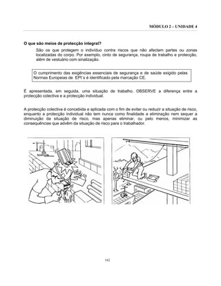 MÓDULO 2 – UNIDADE 4
162
O que são meios de protecção integral?
São os que protegem o indivíduo contra riscos que não afectam partes ou zonas
localizadas do corpo. Por exemplo, cinto de segurança, roupa de trabalho e protecção,
além de vestuário com sinalização.
O cumprimento das exigências essenciais de segurança e de saúde exigido pelas
Normas Europeias de EPI´s é identificado pela marcação CE.
É apresentada, em seguida, uma situação de trabalho. OBSERVE a diferença entre a
protecção colectiva e a protecção individual.
A protecção colectiva é concebida e aplicada com o fim de evitar ou reduzir a situação de risco,
enquanto a protecção individual não tem nunca como finalidade a eliminação nem sequer a
diminuição da situação de risco, mas apenas eliminar, ou pelo menos, minimizar as
consequências que advêm da situação de risco para o trabalhador.
 