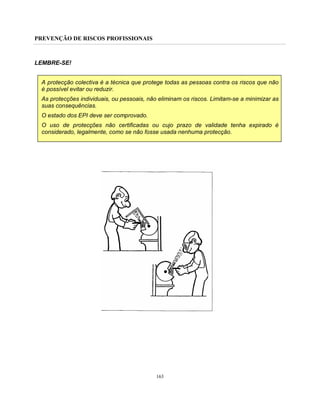 PREVENÇÃO DE RISCOS PROFISSIONAIS
163
LEMBRE-SE!
A protecção colectiva é a técnica que protege todas as pessoas contra os riscos que não
é possível evitar ou reduzir.
As protecções individuais, ou pessoais, não eliminam os riscos. Limitam-se a minimizar as
suas consequências.
O estado dos EPI deve ser comprovado.
O uso de protecções não certificadas ou cujo prazo de validade tenha expirado é
considerado, legalmente, como se não fosse usada nenhuma protecção.
 