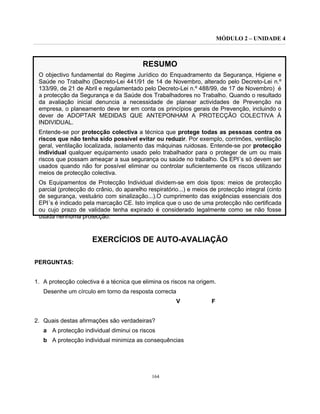 MÓDULO 2 – UNIDADE 4
164
RESUMO
O objectivo fundamental do Regime Jurídico do Enquadramento da Segurança, Higiene e
Saúde no Trabalho (Decreto-Lei 441/91 de 14 de Novembro, alterado pelo Decreto-Lei n.º
133/99, de 21 de Abril e regulamentado pelo Decreto-Lei n.º 488/99, de 17 de Novembro) é
a protecção da Segurança e da Saúde dos Trabalhadores no Trabalho. Quando o resultado
da avaliação inicial denuncia a necessidade de planear actividades de Prevenção na
empresa, o planeamento deve ter em conta os princípios gerais de Prevenção, incluindo o
dever de ADOPTAR MEDIDAS QUE ANTEPONHAM A PROTECÇÃO COLECTIVA À
INDIVIDUAL.
Entende-se por protecção colectiva a técnica que protege todas as pessoas contra os
riscos que não tenha sido possível evitar ou reduzir. Por exemplo, corrimões, ventilação
geral, ventilação localizada, isolamento das máquinas ruidosas. Entende-se por protecção
individual qualquer equipamento usado pelo trabalhador para o proteger de um ou mais
riscos que possam ameaçar a sua segurança ou saúde no trabalho. Os EPI´s só devem ser
usados quando não for possível eliminar ou controlar suficientemente os riscos utilizando
meios de protecção colectiva.
Os Equipamentos de Protecção Individual dividem-se em dois tipos: meios de protecção
parcial (protecção do crânio, do aparelho respiratório...) e meios de protecção integral (cinto
de segurança, vestuário com sinalização...).O cumprimento das exigências essenciais dos
EPI´s é indicado pela marcação CE. Isto implica que o uso de uma protecção não certificada
ou cujo prazo de validade tenha expirado é considerado legalmente como se não fosse
usada nenhuma protecção.
EXERCÍCIOS DE AUTO-AVALIAÇÃO
PERGUNTAS:
1. A protecção colectiva é a técnica que elimina os riscos na origem.
Desenhe um círculo em torno da resposta correcta
V F
2. Quais destas afirmações são verdadeiras?
a A protecção individual diminui os riscos
b A protecção individual minimiza as consequências
 