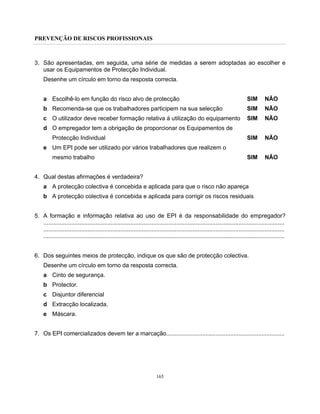 PREVENÇÃO DE RISCOS PROFISSIONAIS
165
3. São apresentadas, em seguida, uma série de medidas a serem adoptadas ao escolher e
usar os Equipamentos de Protecção Individual.
Desenhe um círculo em torno da resposta correcta.
a Escolhê-lo em função do risco alvo de protecção SIM NÃO
b Recomenda-se que os trabalhadores participem na sua selecção SIM NÃO
c O utilizador deve receber formação relativa à utilização do equipamento SIM NÃO
d O empregador tem a obrigação de proporcionar os Equipamentos de
Protecção Individual SIM NÃO
e Um EPI pode ser utilizado por vários trabalhadores que realizem o
mesmo trabalho SIM NÃO
4. Qual destas afirmações é verdadeira?
a A protecção colectiva é concebida e aplicada para que o risco não apareça
b A protecção colectiva é concebida e aplicada para corrigir os riscos residuais
5. A formação e informação relativa ao uso de EPI é da responsabilidade do empregador?
...................................................................................................................................................
...................................................................................................................................................
...................................................................................................................................................
6. Dos seguintes meios de protecção, indique os que são de protecção colectiva.
Desenhe um círculo em torno da resposta correcta.
a Cinto de segurança.
b Protector.
c Disjuntor diferencial
d Extracção localizada.
e Máscara.
7. Os EPI comercializados devem ter a marcação........................................................................
 