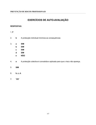 PREVENÇÃO DE RISCOS PROFISSIONAIS
167
EXERCÍCIOS DE AUTO-AVALIAÇÃO
RESPOSTAS:
1. F
2. b A protecção individual minimiza as consequências
3. a SIM
b SIM
c SIM
d SIM
e NÃO
4. a A protecção colectiva é concebida e aplicada para que o risco não apareça.
5 SIM
6. b, c, d.
7. “CE”
 