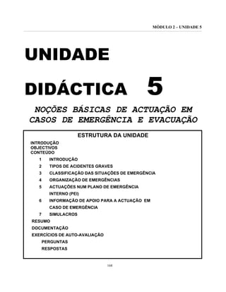 MÓDULO 2 – UNIDADE 5
168
UNIDADE
DIDÁCTICA 5
NOÇÕES BÁSICAS DE ACTUAÇÃO EM
CASOS DE EMERGÊNCIA E EVACUAÇÃO
ESTRUTURA DA UNIDADE
INTRODUÇÃO
OBJECTIVOS
CONTEÚDO
1 INTRODUÇÃO
2 TIPOS DE ACIDENTES GRAVES
3 CLASSIFICAÇÃO DAS SITUAÇÕES DE EMERGÊNCIA
4 ORGANIZAÇÃO DE EMERGÊNCIAS
5 ACTUAÇÕES NUM PLANO DE EMERGÊNCIA
INTERNO (PEI)
6 INFORMAÇÃO DE APOIO PARA A ACTUAÇÃO EM
CASO DE EMERGÊNCIA
7 SIMULACROS
RESUMO
DOCUMENTAÇÃO
EXERCÍCIOS DE AUTO-AVALIAÇÃO
PERGUNTAS
RESPOSTAS
 
